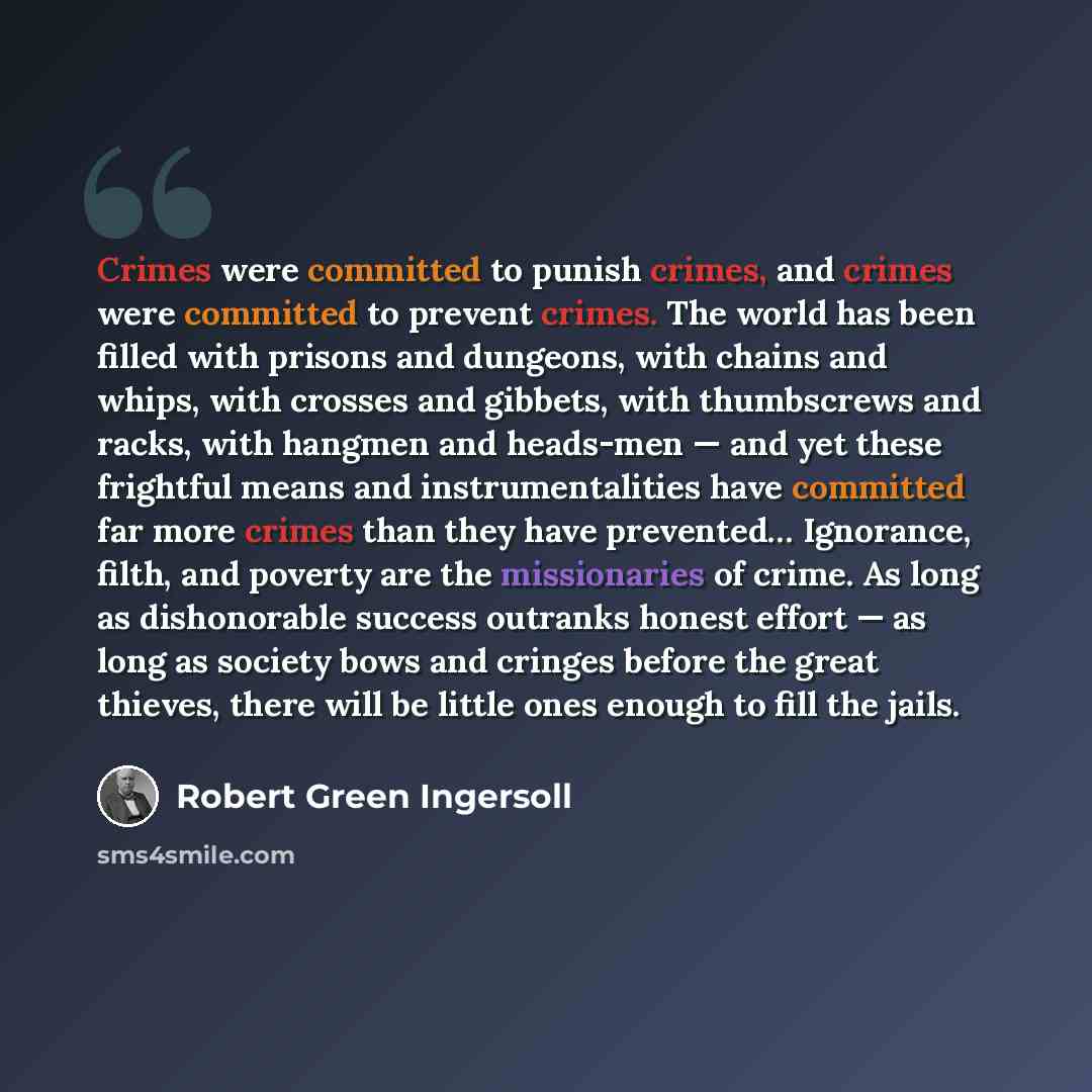 “Crimes were committed to punish crimes, and crimes were committed to prevent crimes. The world has been filled with prisons and dungeons, with chains and whips, with crosses and gibbets, with thumbscrews and racks, with hangmen and heads-men — and yet these frightful means and instrumentalities…” quote by Robert Green Ingersoll
