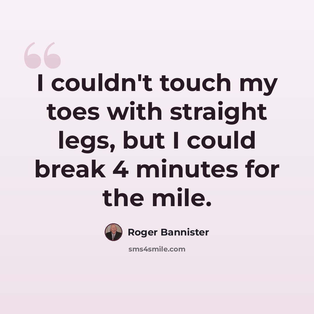 “I couldn't touch my toes with straight legs, but I could break 4 minutes for the mile.” quote by Roger Bannister