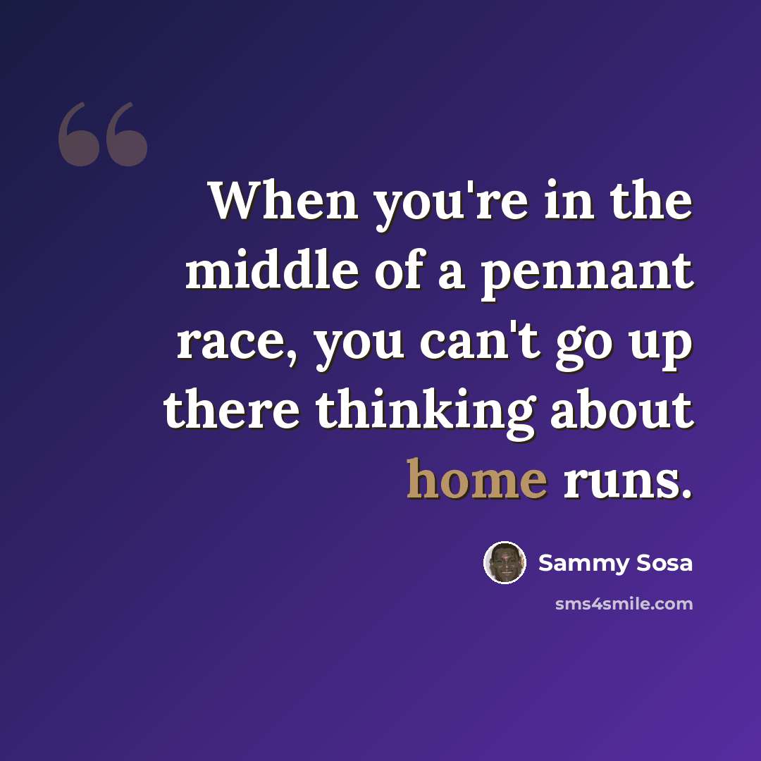 “When you're in the middle of a pennant race, you can't go up there thinking about home runs.” quote by Sammy Sosa