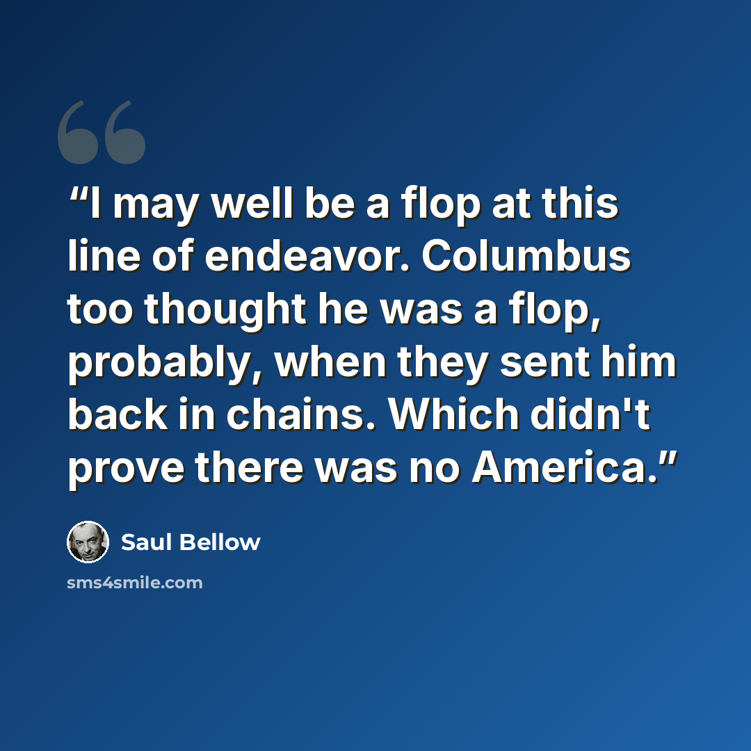“I may well be a flop at this line of endeavor. Columbus too thought he was a flop, probably, when they sent him back in chains. Which didn't prove there was no America.” quote by Saul Bellow
