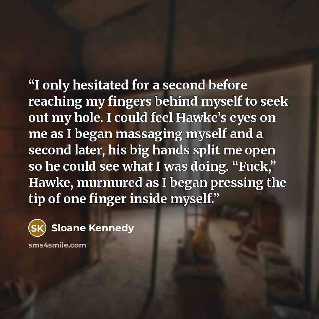 “I only hesitated for a second before reaching my fingers behind myself to seek out my hole. I could feel Hawke’s eyes on me as I began massaging myself and a second later, his big hands split me open so he could see what I was doing. “Fuck,” Hawke, murmured as I began pressing the tip of one…” quote by Sloane Kennedy