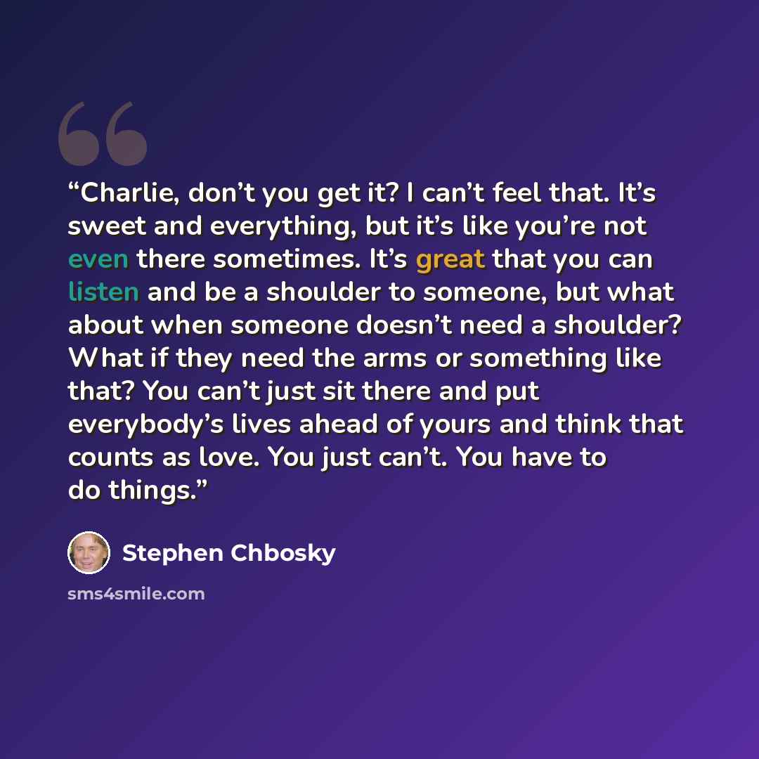 “Charlie, don’t you get it? I can’t feel that. It’s sweet and everything, but it’s like you’re not even there sometimes. It’s great that you can listen and be a shoulder to someone, but what about when someone doesn’t need a shoulder? What if they need the arms or something like that? You can’t…” quote by Stephen Chbosky
