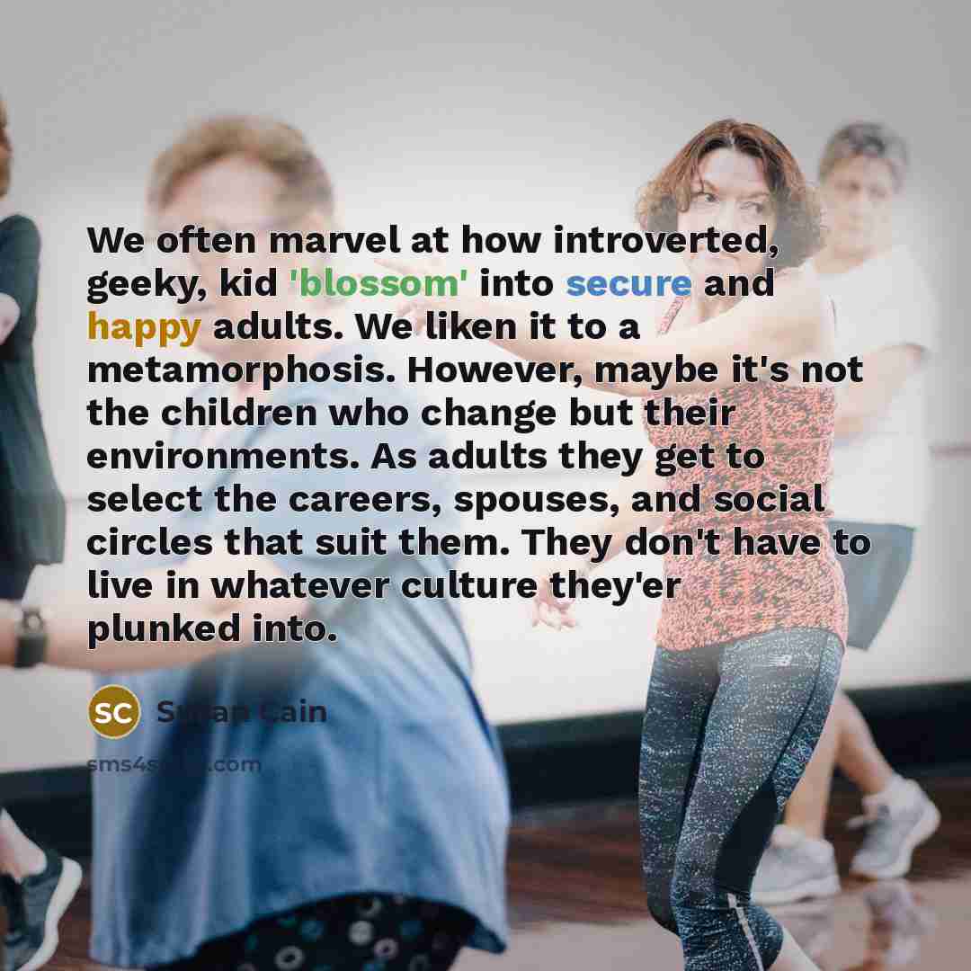 “We often marvel at how introverted, geeky, kid 'blossom' into secure and happy adults. We liken it to a metamorphosis. However, maybe it's not the children who change but their environments. As adults they get to select the careers, spouses, and social circles that suit them. They don't have to…” quote by Susan Cain