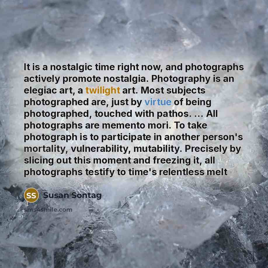 “It is a nostalgic time right now, and photographs actively promote nostalgia. Photography is an elegiac art, a twilight art. Most subjects photographed are, just by virtue of being photographed, touched with pathos. ... All photographs are memento mori. To take photograph is to participate in…” quote by Susan Sontag