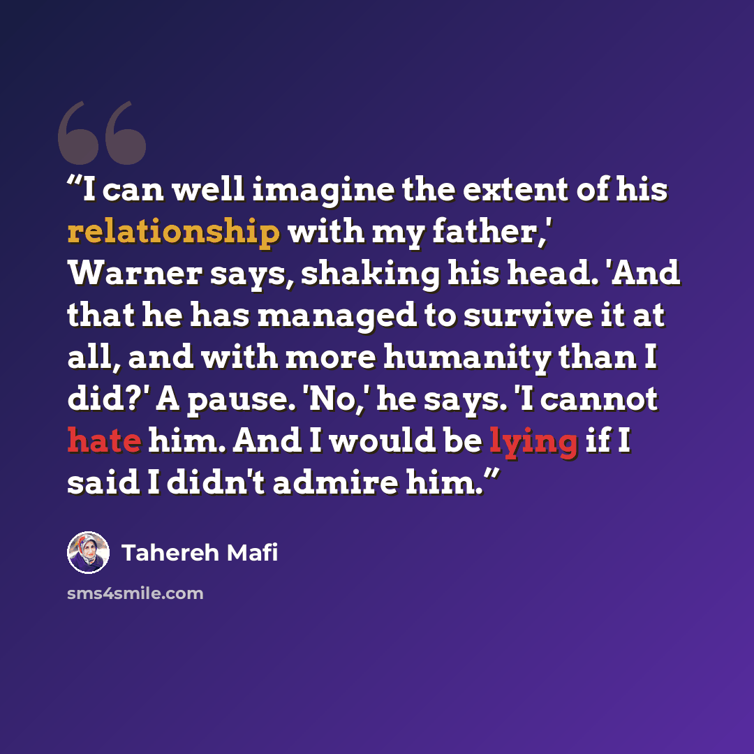 “I can well imagine the extent of his relationship with my father,' Warner says, shaking his head. 'And that he has managed to survive it at all, and with more humanity than I did?' A pause. 'No,' he says. 'I cannot hate him. And I would be lying if I said I didn't admire him.” quote by Tahereh Mafi