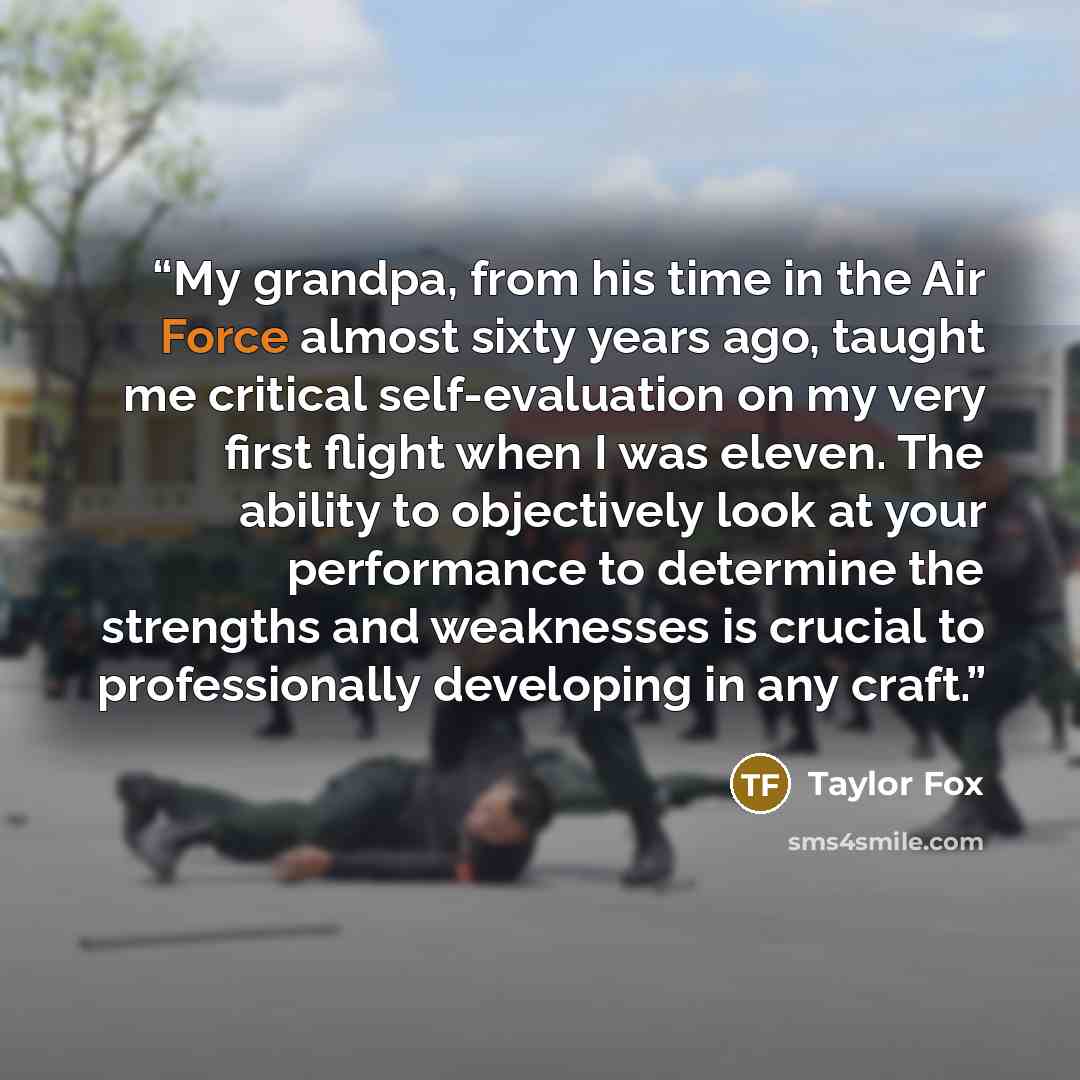 “My grandpa, from his time in the Air Force almost sixty years ago, taught me critical self-evaluation on my very first flight when I was eleven. The ability to objectively look at your performance to determine the strengths and weaknesses is crucial to professionally developing in any craft.” quote by Taylor Fox