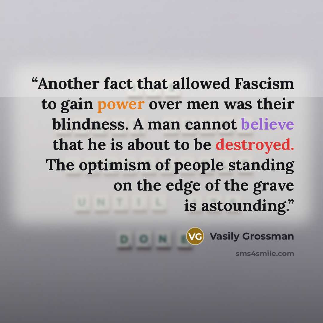 “Another fact that allowed Fascism to gain power over men was their blindness. A man cannot believe that he is about to be destroyed. The optimism of people standing on the edge of the grave is astounding.” quote by Vasily Grossman