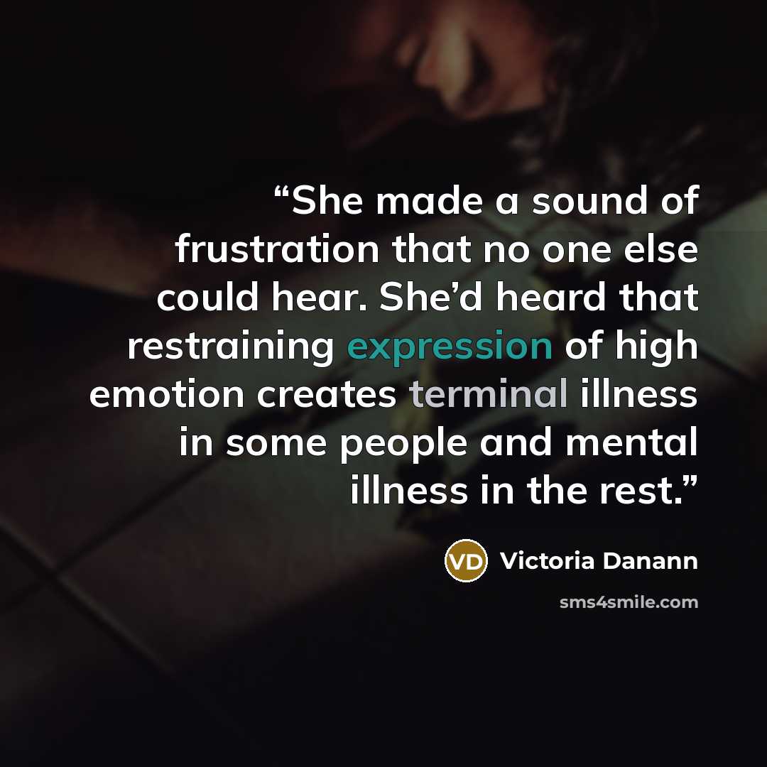 “She made a sound of frustration that no one else could hear. She’d heard that restraining expression of high emotion creates terminal illness in some people and mental illness in the rest.” quote by Victoria Danann