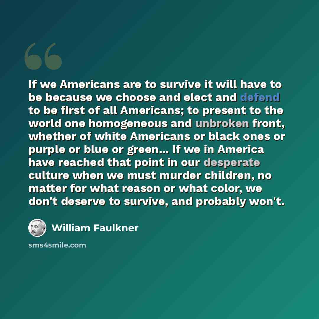 “If we Americans are to survive it will have to be because we choose and elect and defend to be first of all Americans; to present to the world one homogeneous and unbroken front, whether of white Americans or black ones or purple or blue or green... If we in America have reached that point in our…” quote by William Faulkner
