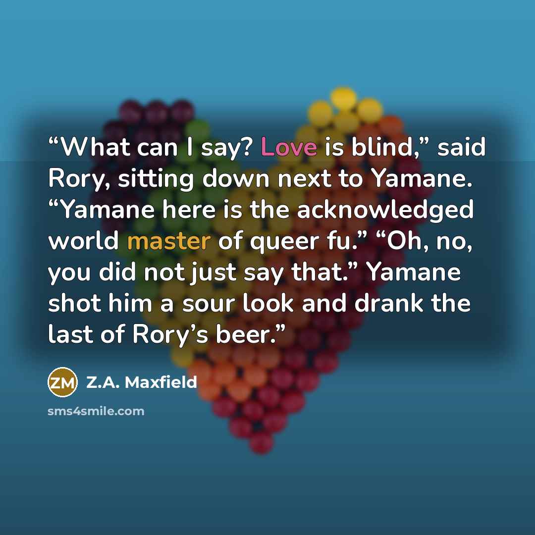 “What can I say? Love is blind,” said Rory, sitting down next to Yamane. “Yamane here is the acknowledged world master of queer fu.” “Oh, no, you did not just say that.” Yamane shot him a sour look and drank the last of Rory’s beer.” quote by Z.A. Maxfield