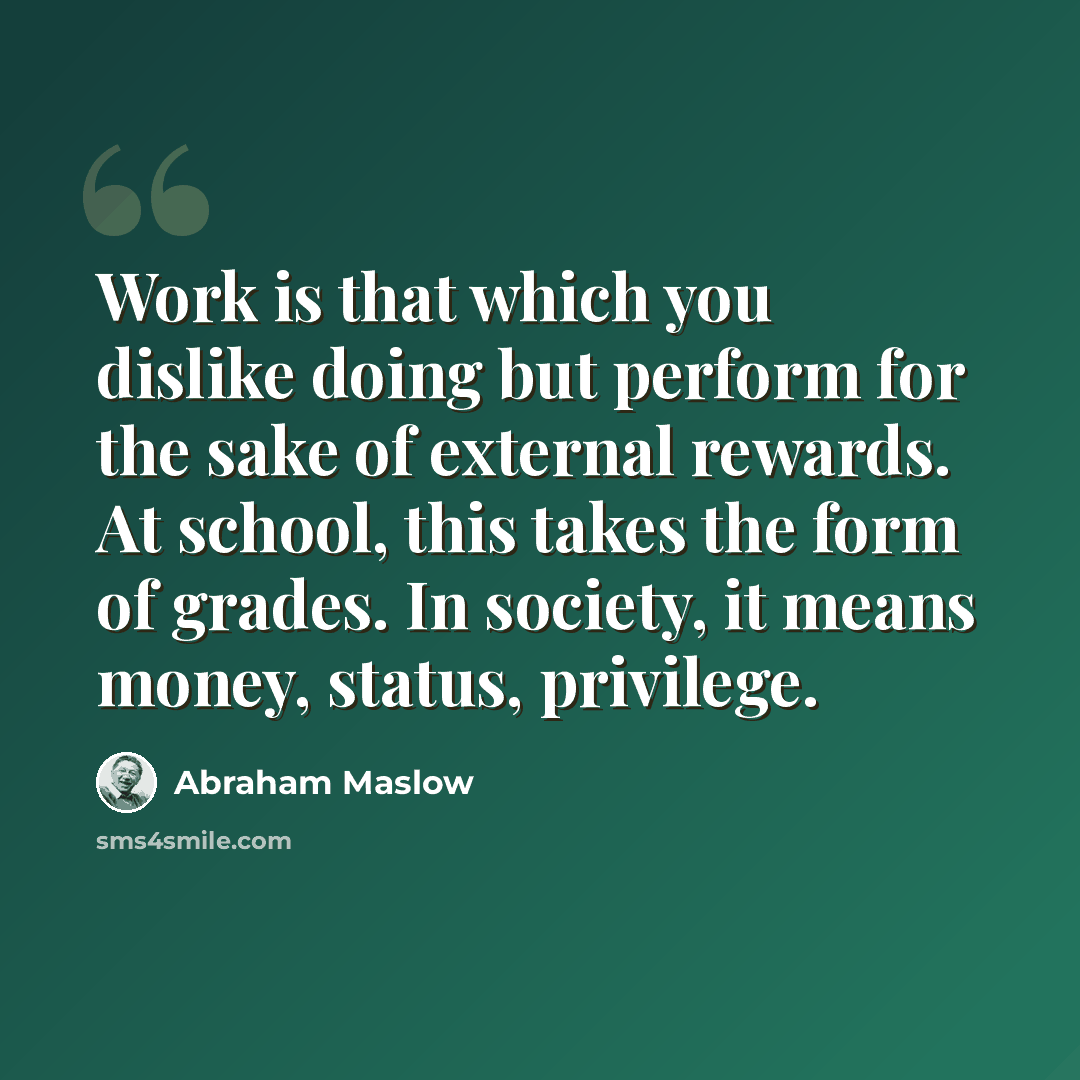 “Work is that which you dislike doing but perform for the sake of external rewards. At school, this takes the form of grades. In society, it means money, status, privilege.” quote by Abraham Maslow
