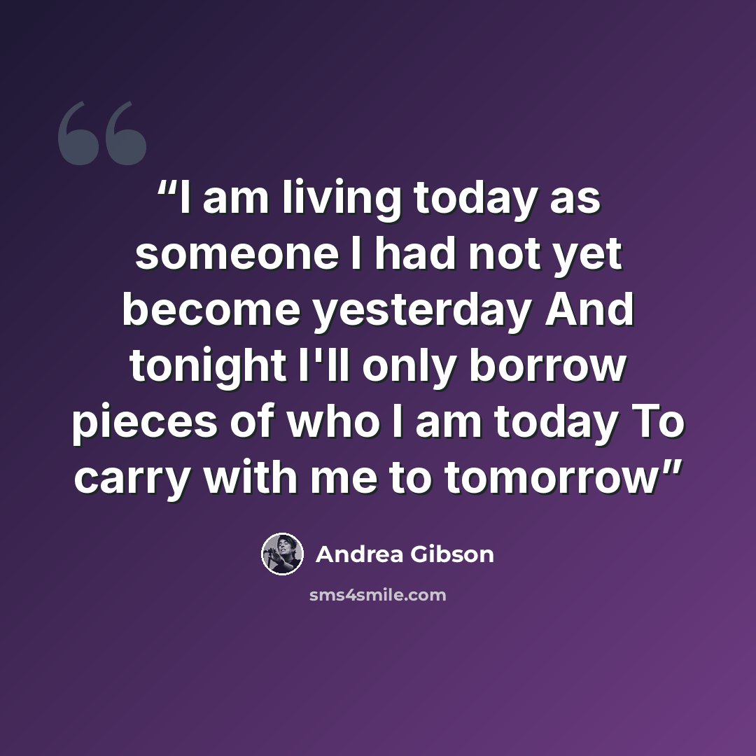 “I am living today as someone I had not yet become yesterday And tonight I'll only borrow pieces of who I am today To carry with me to tomorrow” quote by Andrea Gibson