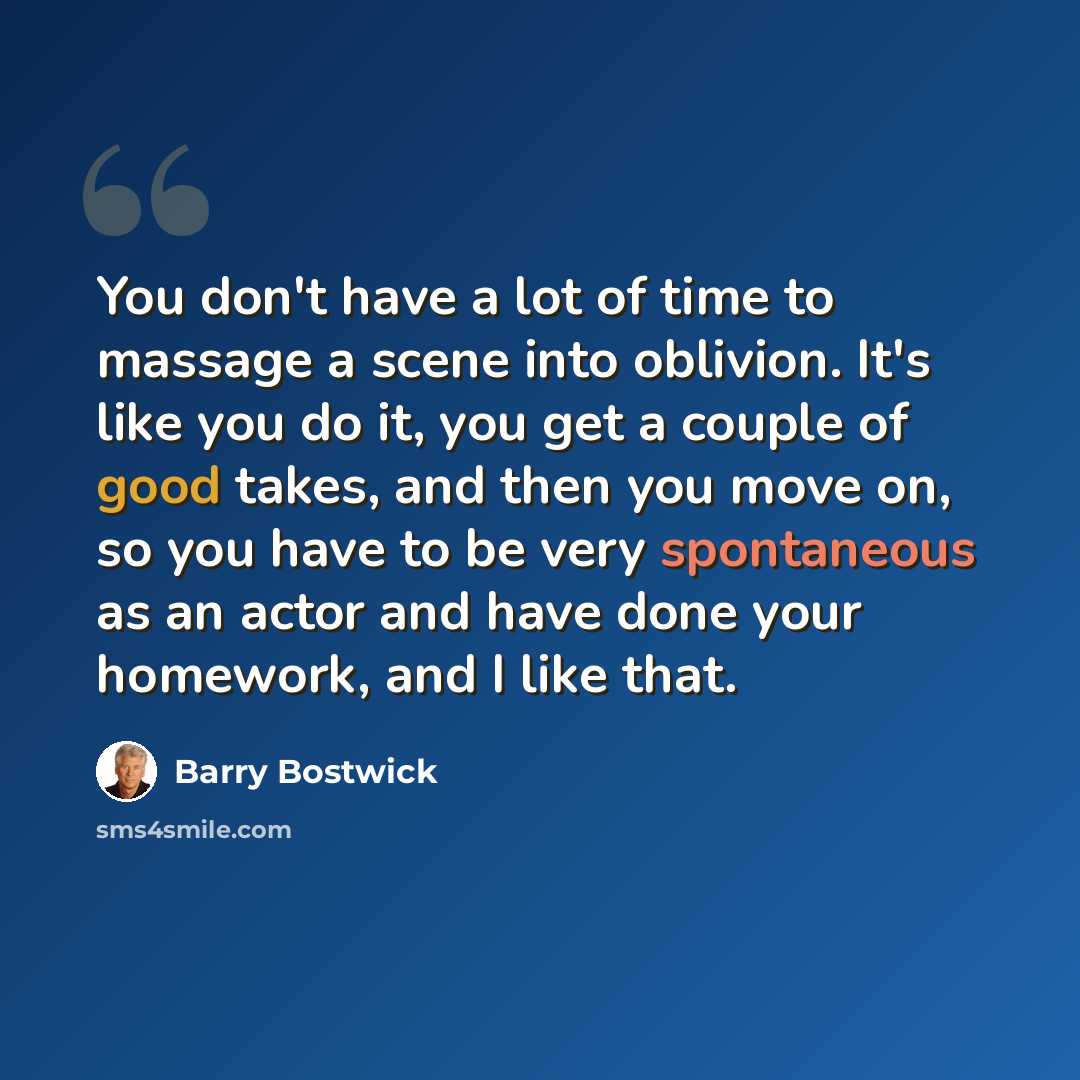 “You don't have a lot of time to massage a scene into oblivion. It's like you do it, you get a couple of good takes, and then you move on, so you have to be very spontaneous as an actor and have done your homework, and I like that.” quote by Barry Bostwick