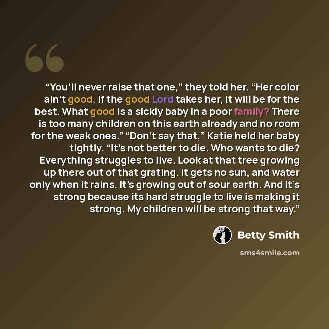 “You’ll never raise that one,” they told her. “Her color ain’t good. If the good Lord takes her, it will be for the best. What good is a sickly baby in a poor family? There is too many children on this earth already and no room for the weak ones.” “Don’t say that,” Katie held her baby tightly…” quote by Betty Smith