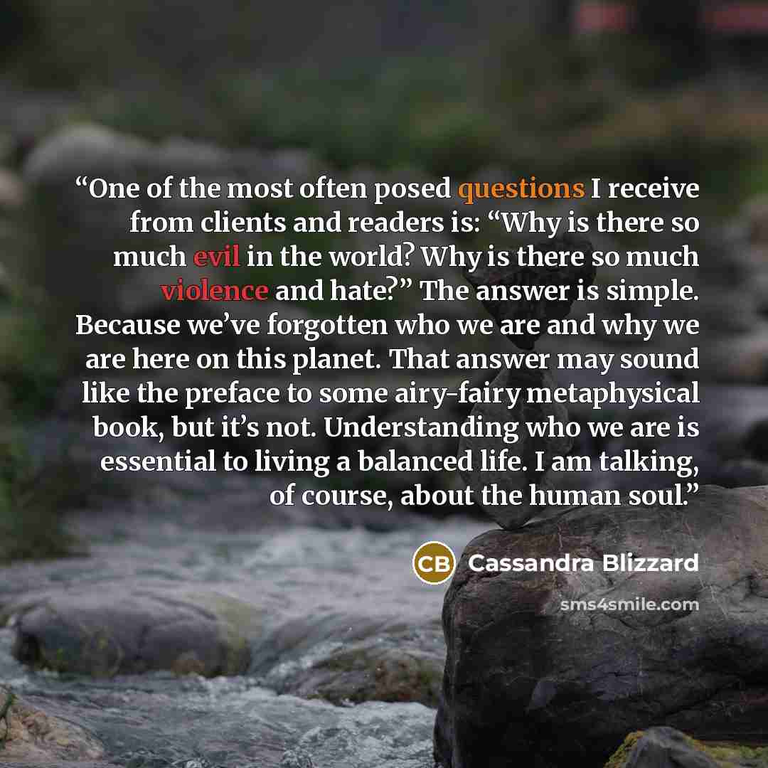 “One of the most often posed questions I receive from clients and readers is: “Why is there so much evil in the world? Why is there so much violence and hate?” The answer is simple. Because we’ve forgotten who we are and why we are here on this planet. That answer may sound like the preface to some…” quote by Cassandra Blizzard
