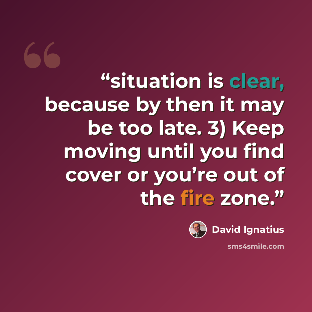 “situation is clear, because by then it may be too late. 3) Keep moving until you find cover or you’re out of the fire zone.” quote by David Ignatius