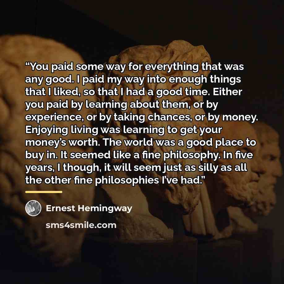 “You paid some way for everything that was any good. I paid my way into enough things that I liked, so that I had a good time. Either you paid by learning about them, or by experience, or by taking chances, or by money. Enjoying living was learning to get your money’s worth. The world was a good…” quote by Ernest Hemingway