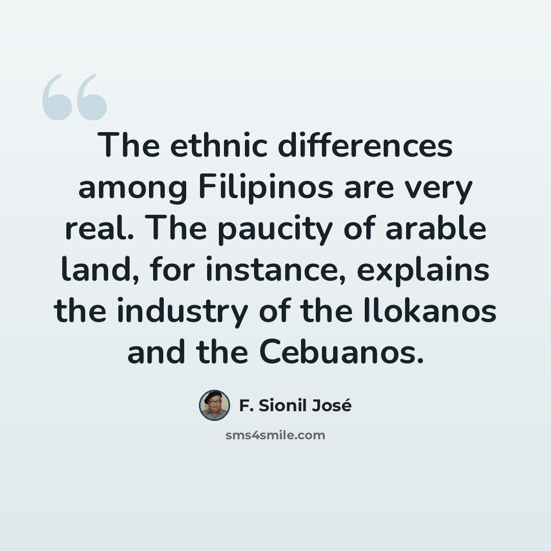 “The ethnic differences among Filipinos are very real. The paucity of arable land, for instance, explains the industry of the Ilokanos and the Cebuanos.” quote by F. Sionil Jose