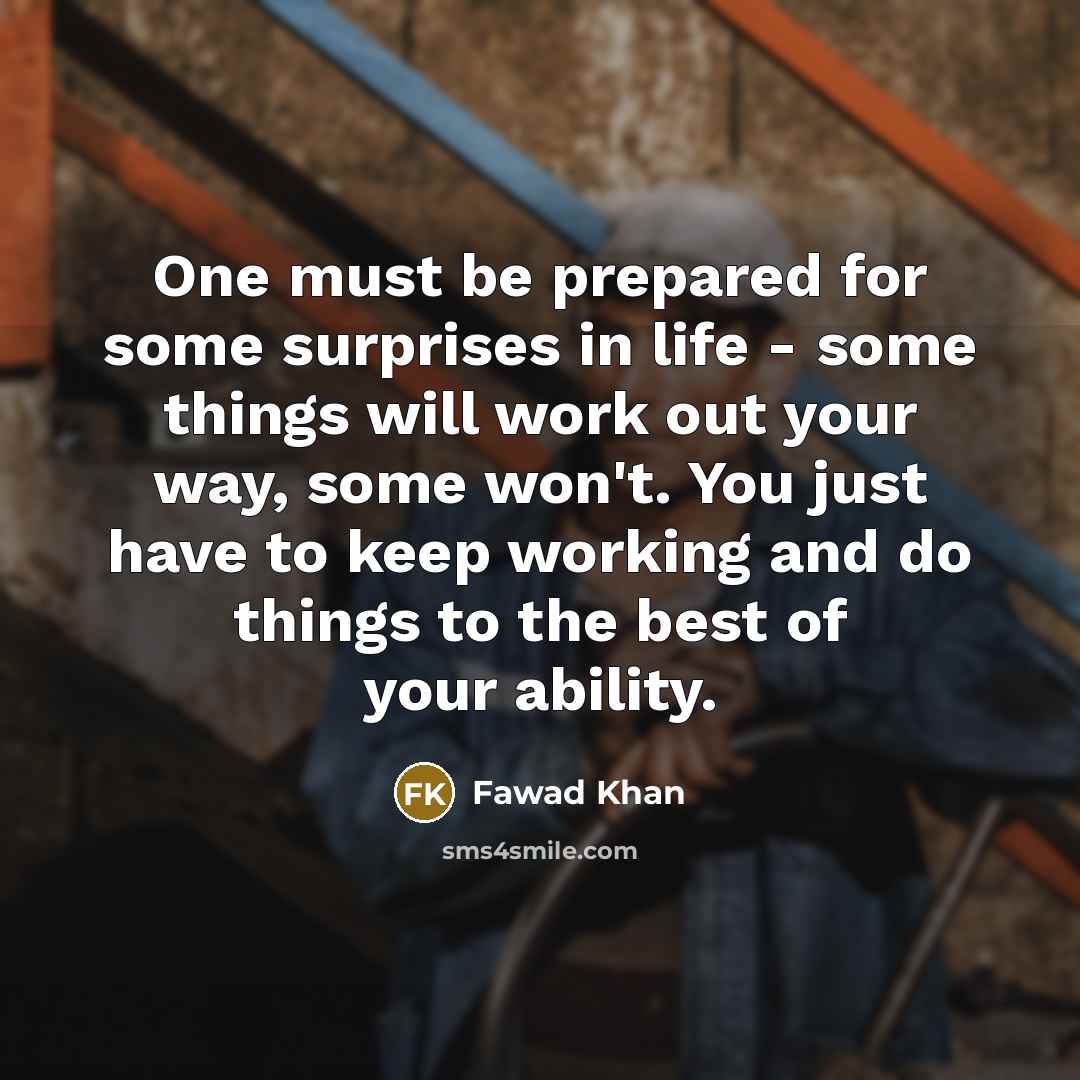 “One must be prepared for some surprises in life - some things will work out your way, some won't. You just have to keep working and do things to the best of your ability.” quote by Fawad Khan