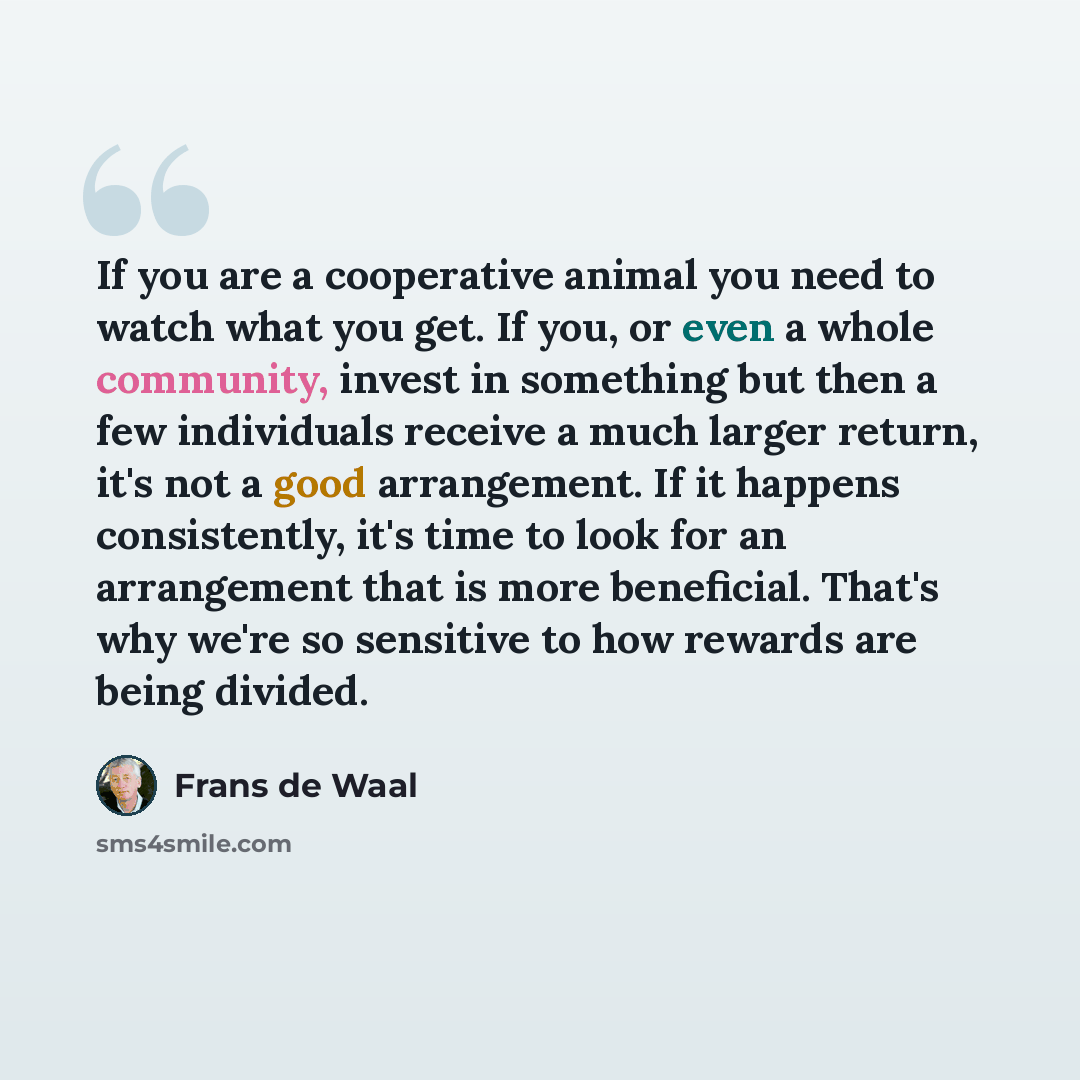 “If you are a cooperative animal you need to watch what you get. If you, or even a whole community, invest in something but then a few individuals receive a much larger return, it's not a good arrangement. If it happens consistently, it's time to look for an arrangement that is more beneficial…” quote by Frans de Waal