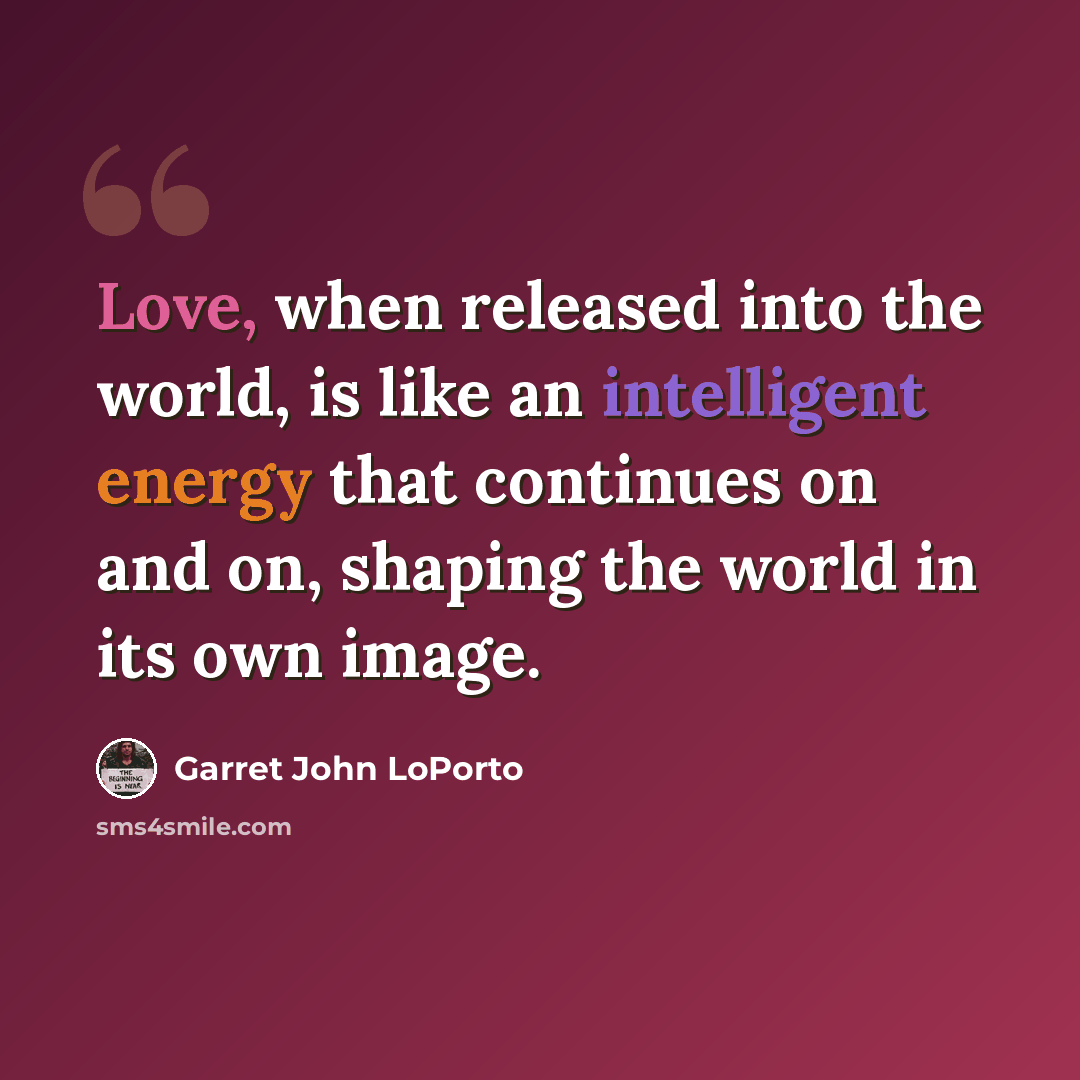 “Love, when released into the world, is like an intelligent energy that continues on and on, shaping the world in its own image.” quote by Garret John LoPorto