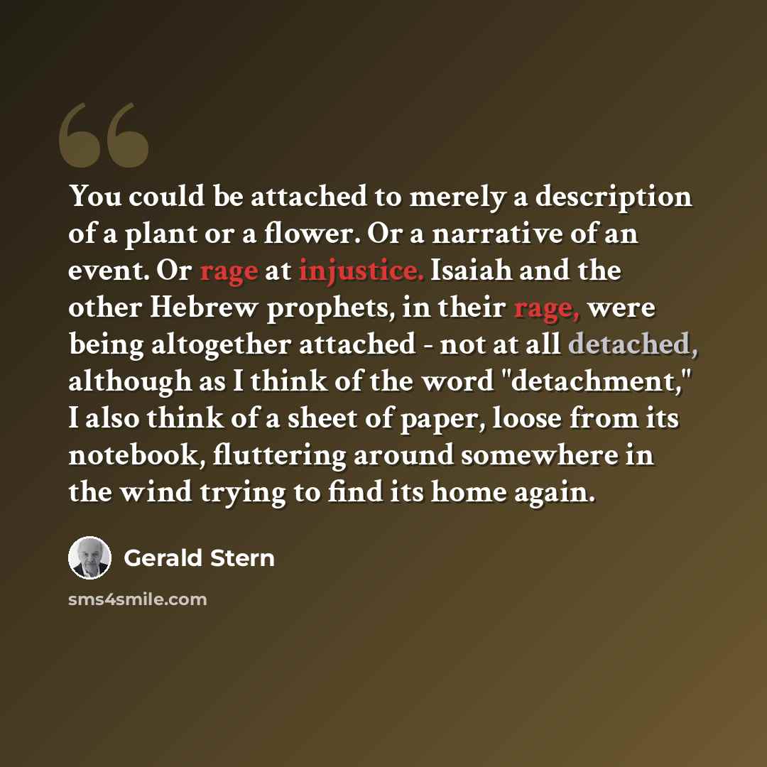 “You could be attached to merely a description of a plant or a flower. Or a narrative of an event. Or rage at injustice. Isaiah and the other Hebrew prophets, in their rage, were being altogether attached - not at all detached, although as I think of the word "detachment," I also think of a sheet…” quote by Gerald Stern