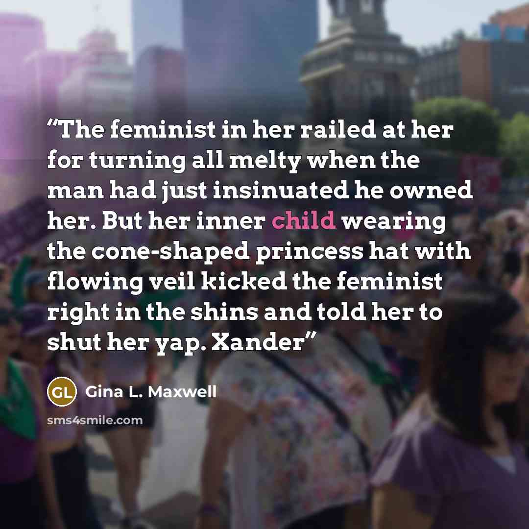 “The feminist in her railed at her for turning all melty when the man had just insinuated he owned her. But her inner child wearing the cone-shaped princess hat with flowing veil kicked the feminist right in the shins and told her to shut her yap. Xander” quote by Gina L. Maxwell