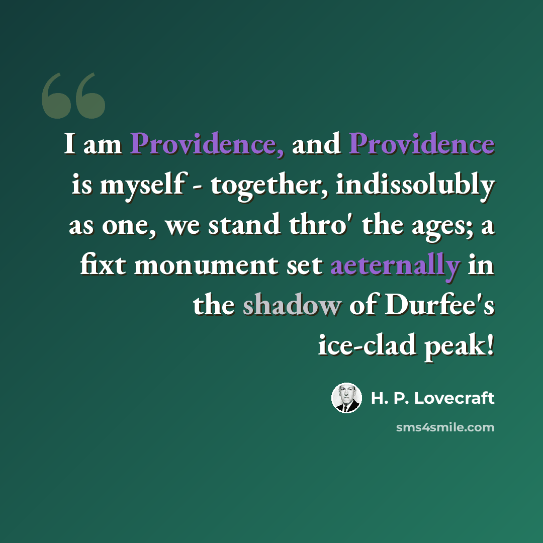 “I am Providence, and Providence is myself - together, indissolubly as one, we stand thro' the ages; a fixt monument set aeternally in the shadow of Durfee's ice-clad peak!” quote by H. P. Lovecraft