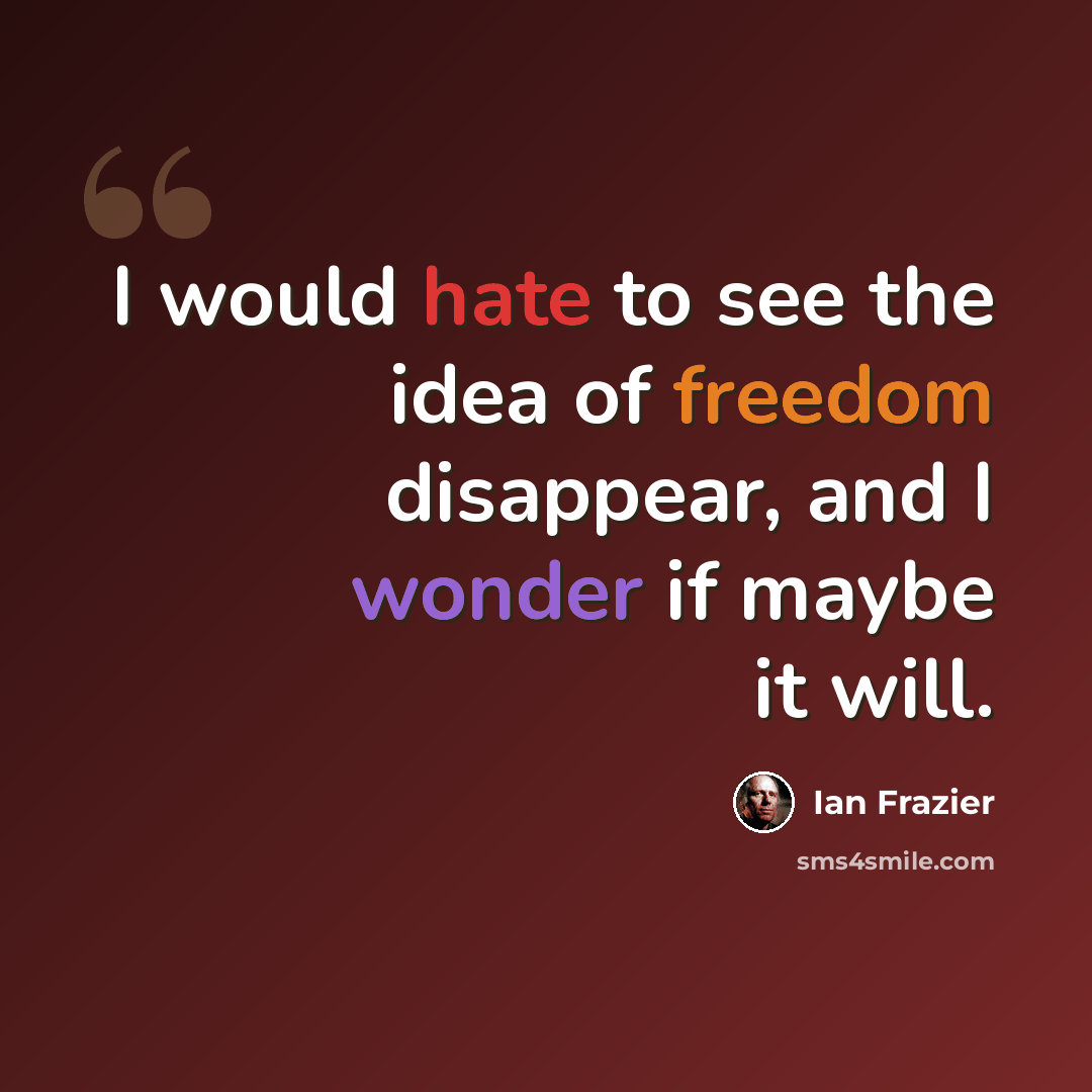 “I would hate to see the idea of freedom disappear, and I wonder if maybe it will.” quote by Ian Frazier