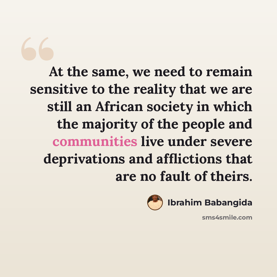 “At the same, we need to remain sensitive to the reality that we are still an African society in which the majority of the people and communities live under severe deprivations and afflictions that are no fault of theirs.” quote by Ibrahim Babangida