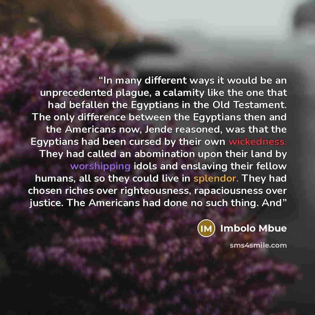 “In many different ways it would be an unprecedented plague, a calamity like the one that had befallen the Egyptians in the Old Testament. The only difference between the Egyptians then and the Americans now, Jende reasoned, was that the Egyptians had been cursed by their own wickedness. They had…” quote by Imbolo Mbue