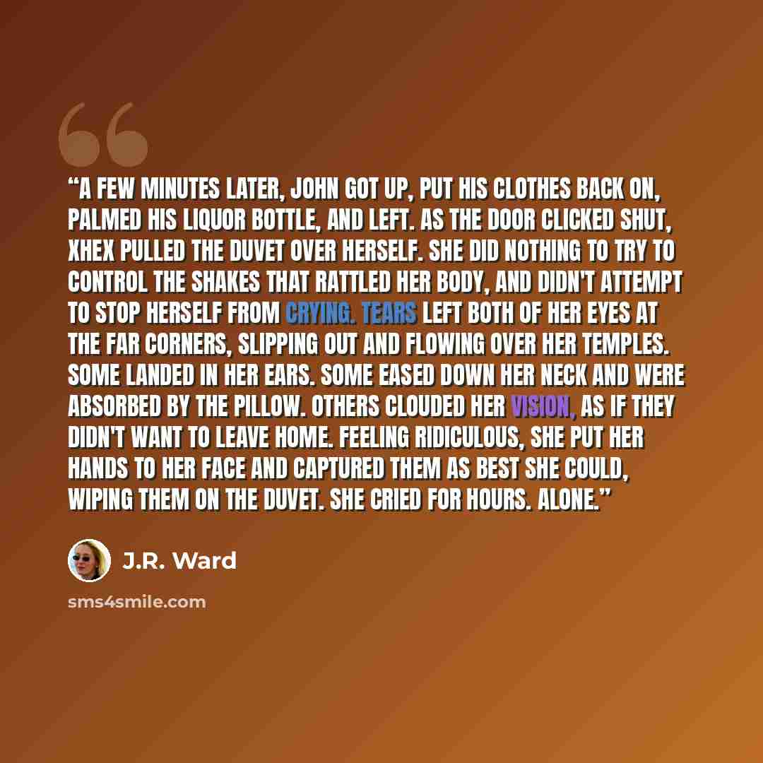 “A few minutes later, John got up, put his clothes back on, palmed his liquor bottle, and left. As the door clicked shut, Xhex pulled the duvet over herself. She did nothing to try to control the shakes that rattled her body, and didn't attempt to stop herself from crying. Tears left both of her…” quote by J.R. Ward