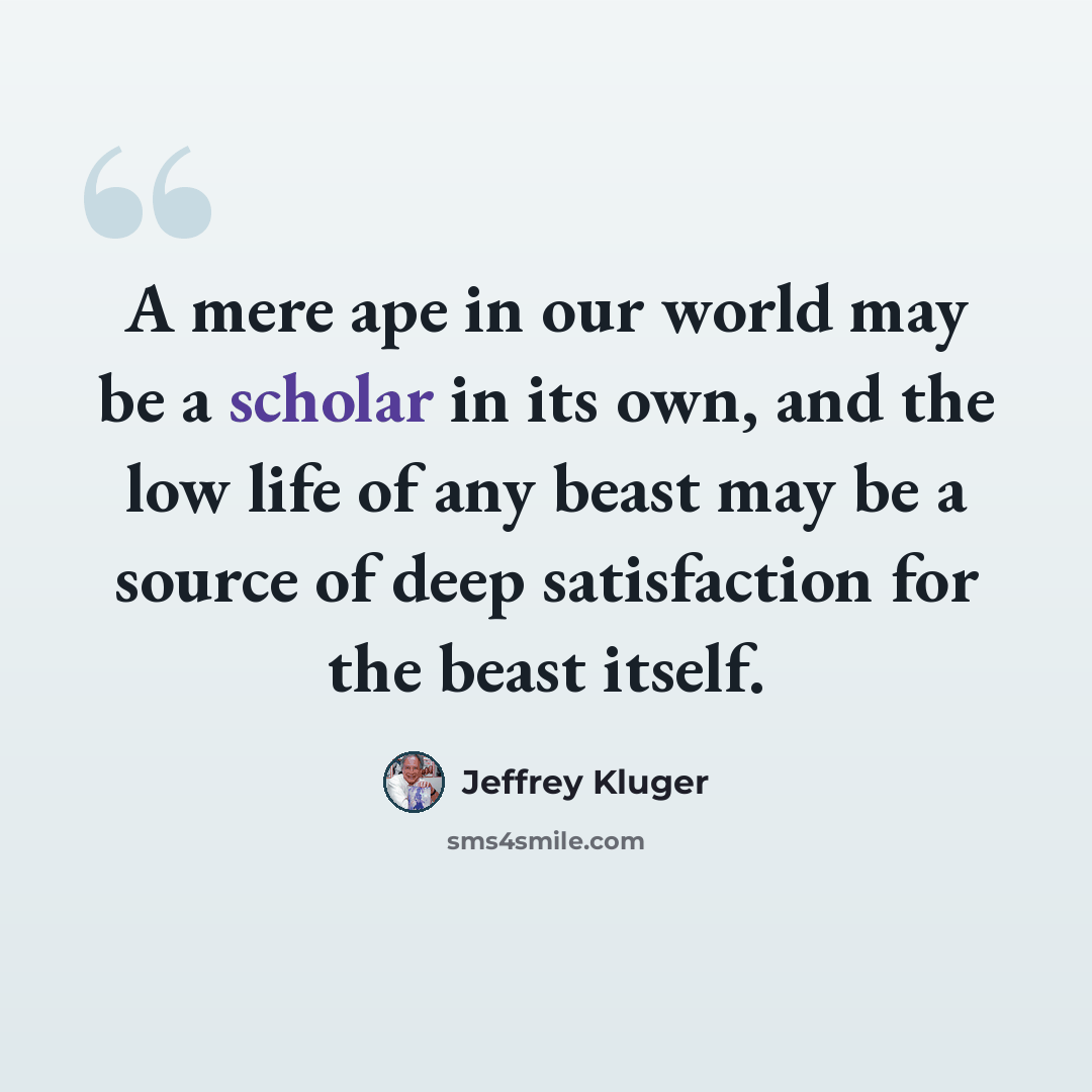“A mere ape in our world may be a scholar in its own, and the low life of any beast may be a source of deep satisfaction for the beast itself.” quote by Jeffrey Kluger