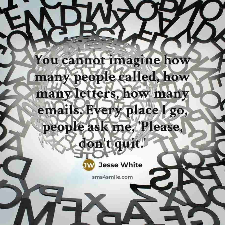 “You cannot imagine how many people called, how many letters, how many emails. Every place I go, people ask me, 'Please, don't quit.'” quote by Jesse White