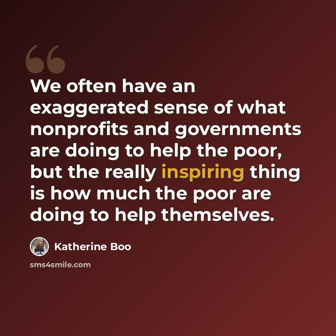 “We often have an exaggerated sense of what nonprofits and governments are doing to help the poor, but the really inspiring thing is how much the poor are doing to help themselves.” quote by Katherine Boo