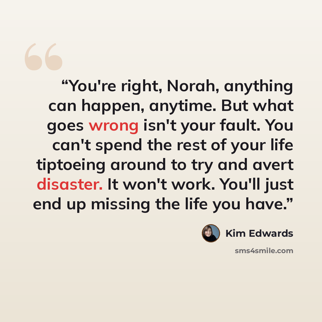 “You're right, Norah, anything can happen, anytime. But what goes wrong isn't your fault. You can't spend the rest of your life tiptoeing around to try and avert disaster. It won't work. You'll just end up missing the life you have.” quote by Kim Edwards