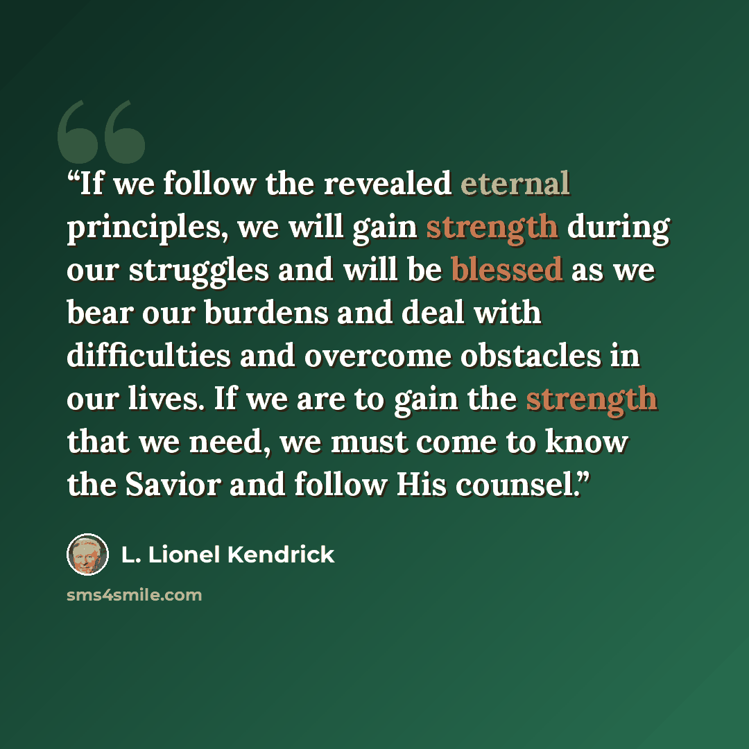 “If we follow the revealed eternal principles, we will gain strength during our struggles and will be blessed as we bear our burdens and deal with difficulties and overcome obstacles in our lives. If we are to gain the strength that we need, we must come to know the Savior and follow His counsel.” quote by L. Lionel Kendrick