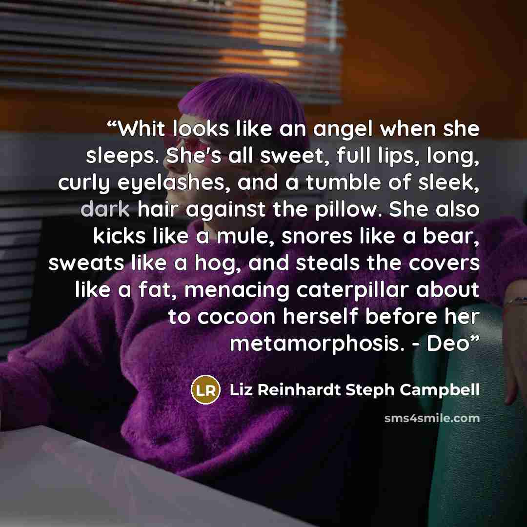 “Whit looks like an angel when she sleeps. She's all sweet, full lips, long, curly eyelashes, and a tumble of sleek, dark hair against the pillow. She also kicks like a mule, snores like a bear, sweats like a hog, and steals the covers like a fat, menacing caterpillar about to cocoon herself before…” quote by Liz Reinhardt Steph Campbell