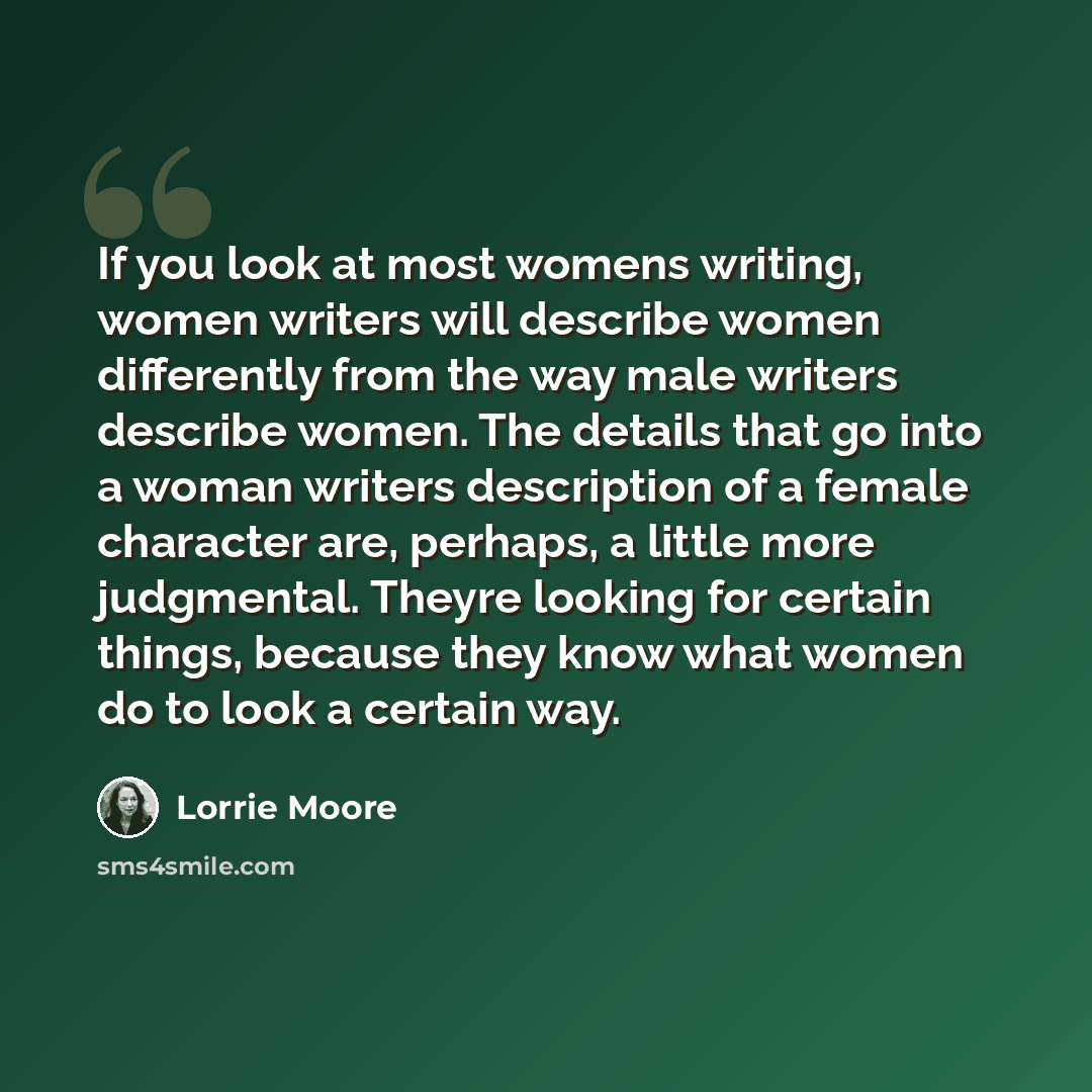 “If you look at most womens writing, women writers will describe women differently from the way male writers describe women. The details that go into a woman writers description of a female character are, perhaps, a little more judgmental. Theyre looking for certain things, because they know what…” quote by Lorrie Moore