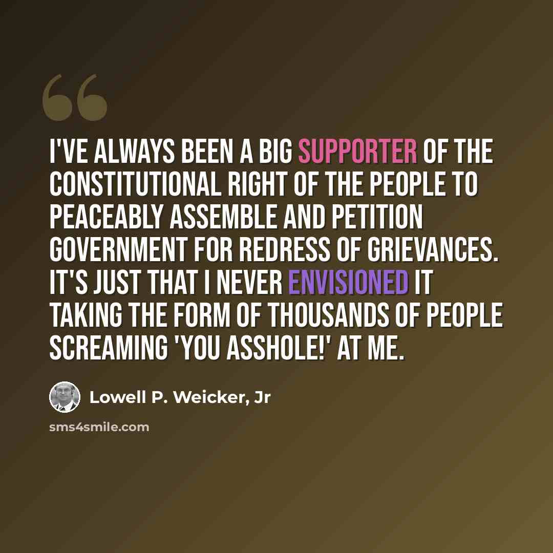 “I've always been a big supporter of the Constitutional right of the people to peaceably assemble and petition government for redress of grievances. It's just that I never envisioned it taking the form of thousands of people screaming 'you asshole!' at me.” quote by Lowell P. Weicker, Jr