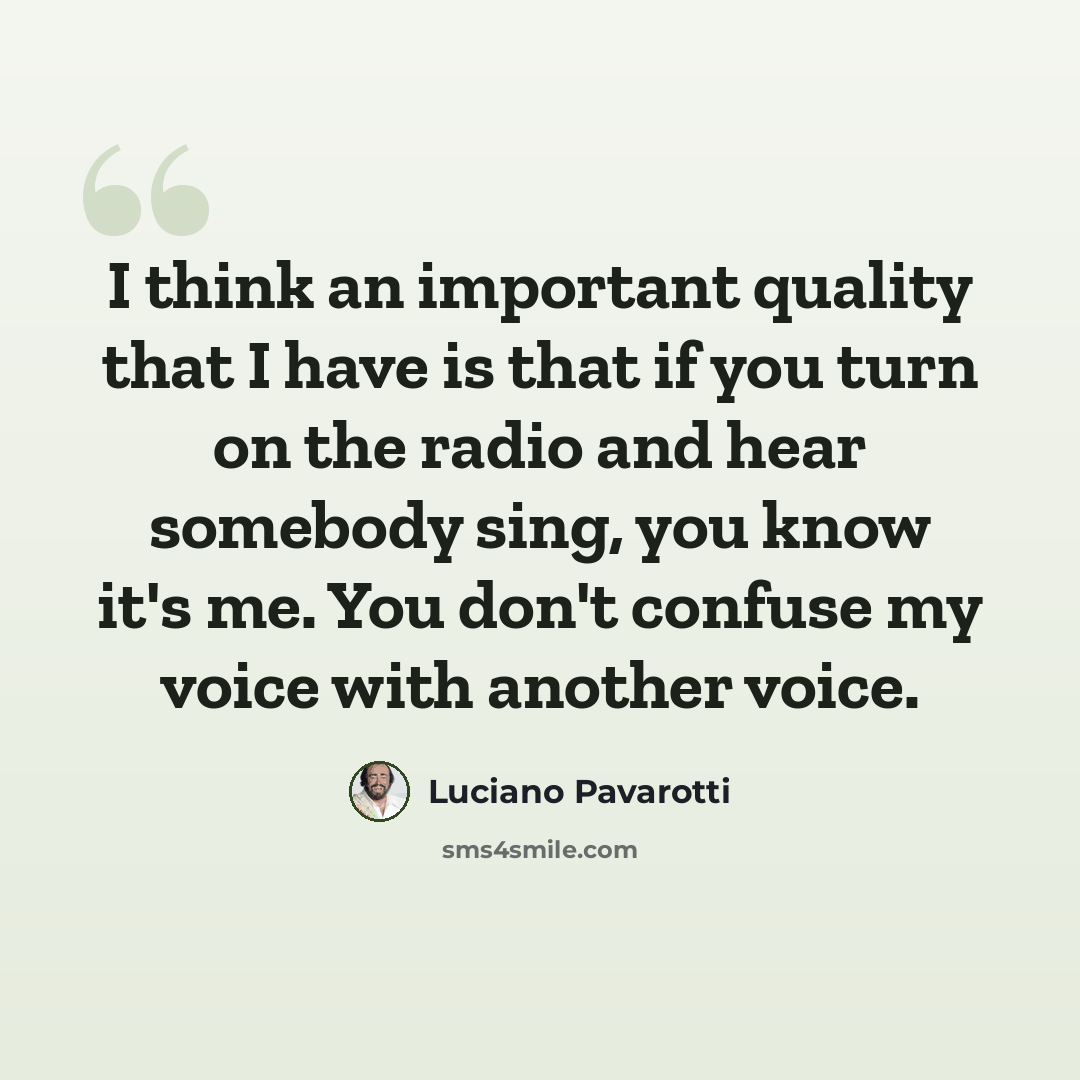 “I think an important quality that I have is that if you turn on the radio and hear somebody sing, you know it's me. You don't confuse my voice with another voice.” quote by Luciano Pavarotti
