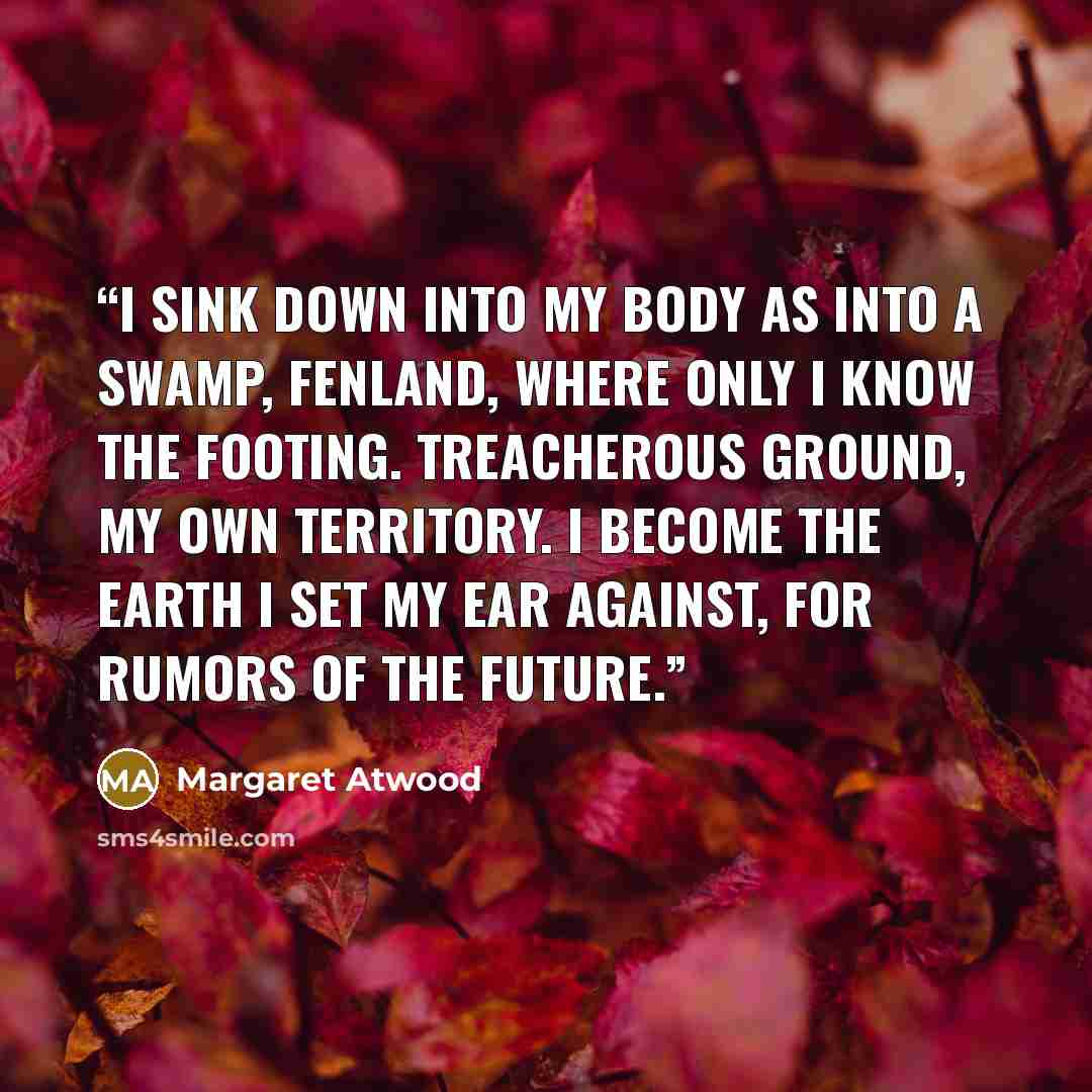 “I sink down into my body as into a swamp, fenland, where only I know the footing. Treacherous ground, my own territory. I become the earth I set my ear against, for rumors of the future.” quote by Margaret Atwood