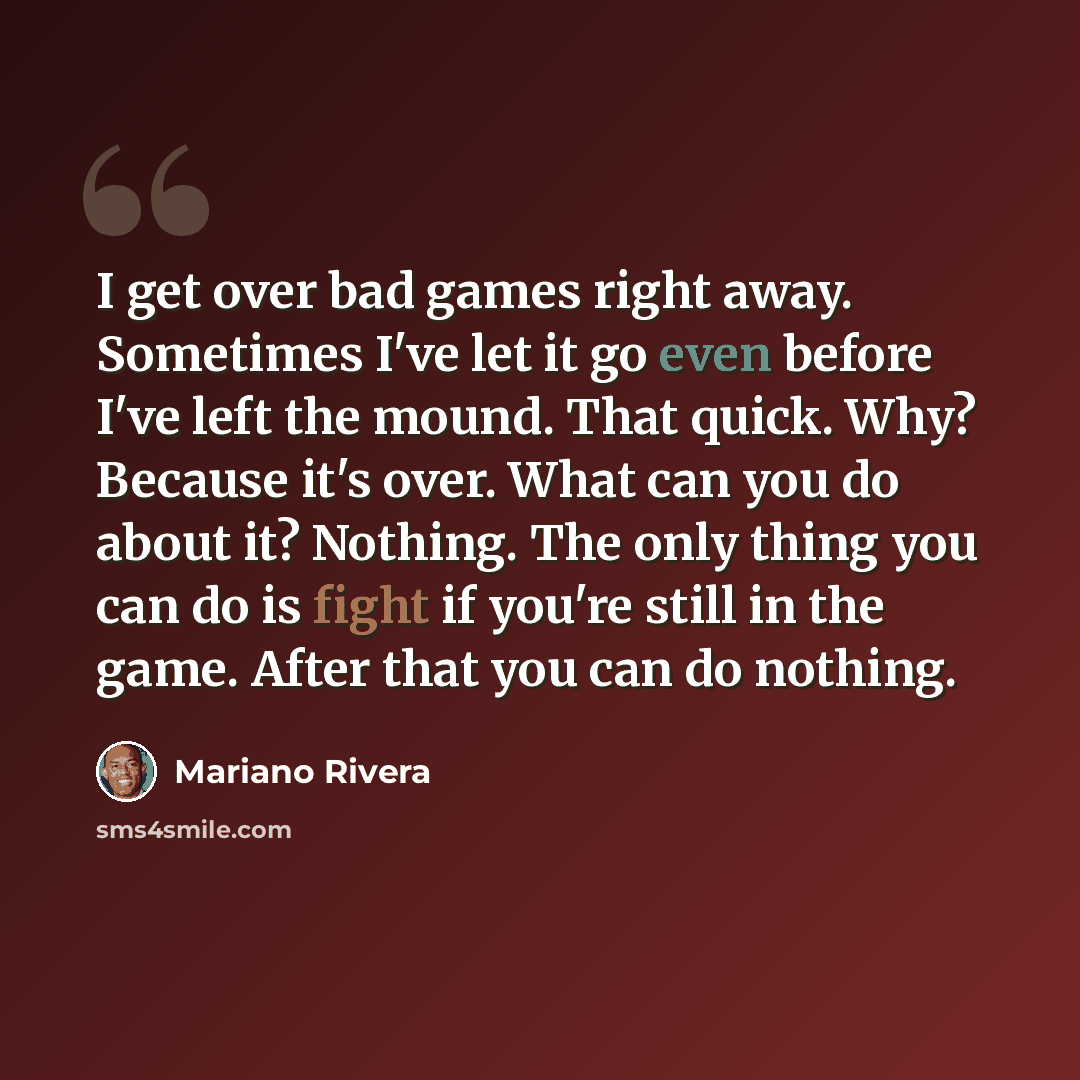 “I get over bad games right away. Sometimes I've let it go even before I've left the mound. That quick. Why? Because it's over. What can you do about it? Nothing. The only thing you can do is fight if you're still in the game. After that you can do nothing.” quote by Mariano Rivera