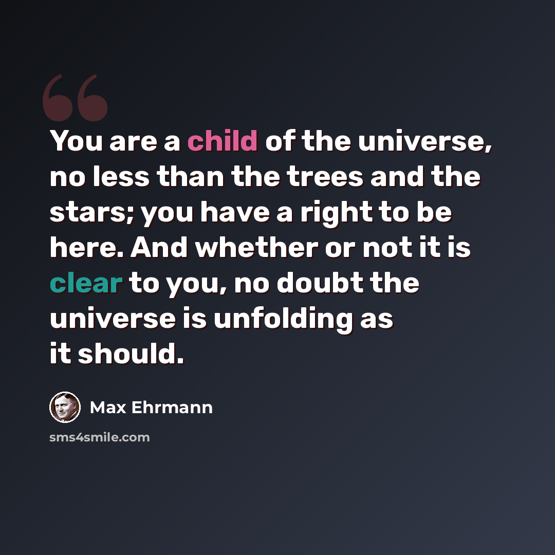“You are a child of the universe, no less than the trees and the stars; you have a right to be here. And whether or not it is clear to you, no doubt the universe is unfolding as it should.” quote by Max Ehrmann