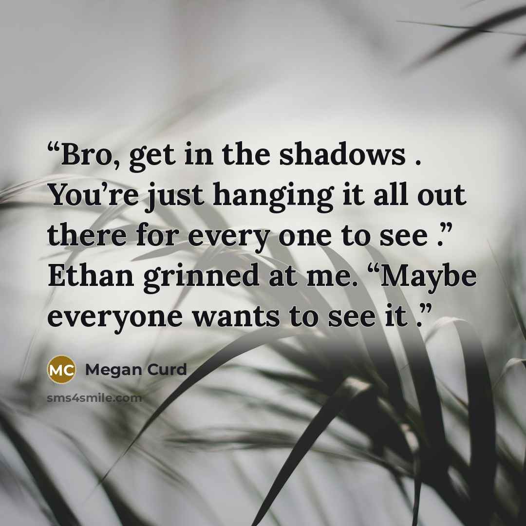 “Bro, get in the shadows . You’re just hanging it all out there for every one to see .” Ethan grinned at me. “Maybe everyone wants to see it .” quote by Megan Curd