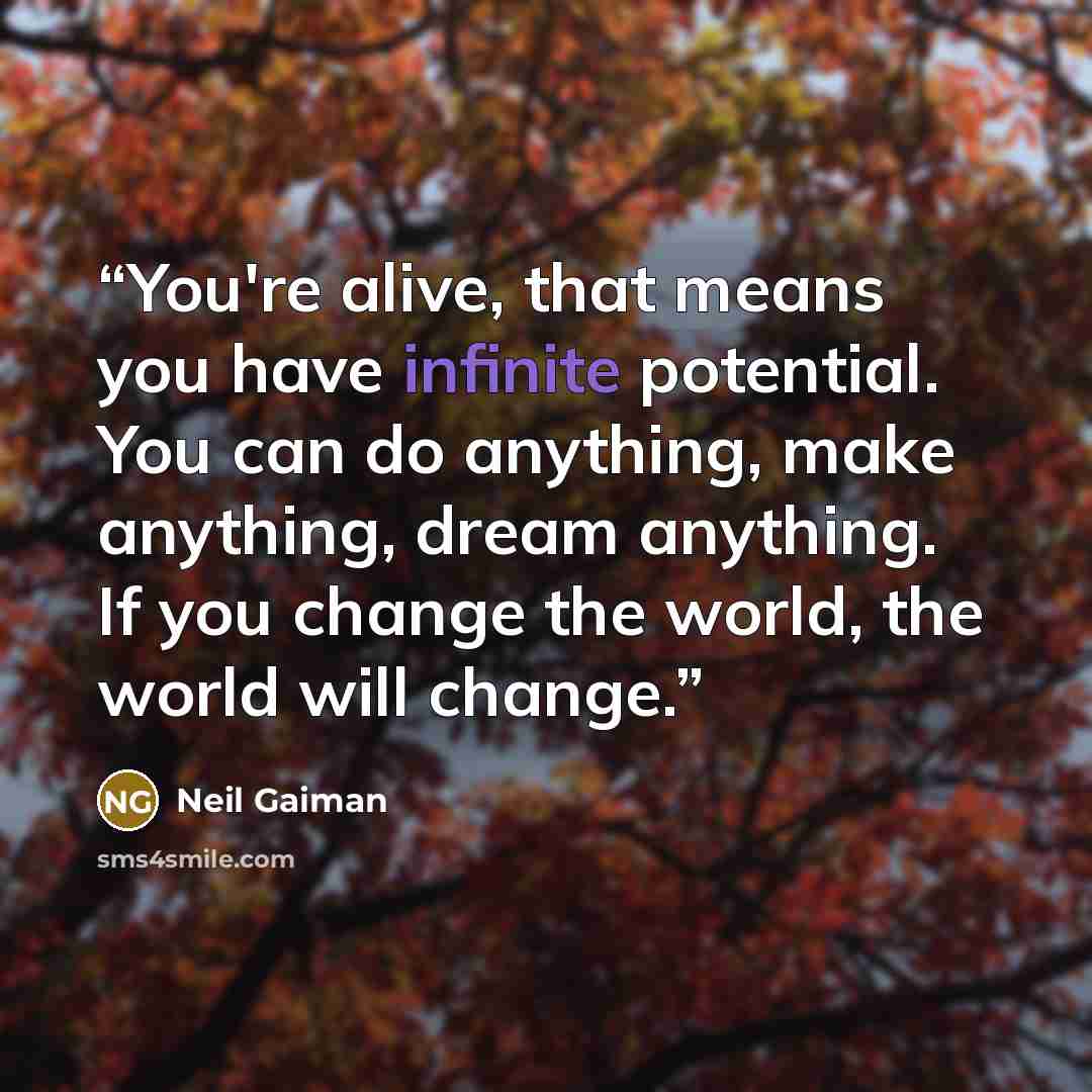“You're alive, that means you have infinite potential. You can do anything, make anything, dream anything. If you change the world, the world will change.” quote by Neil Gaiman