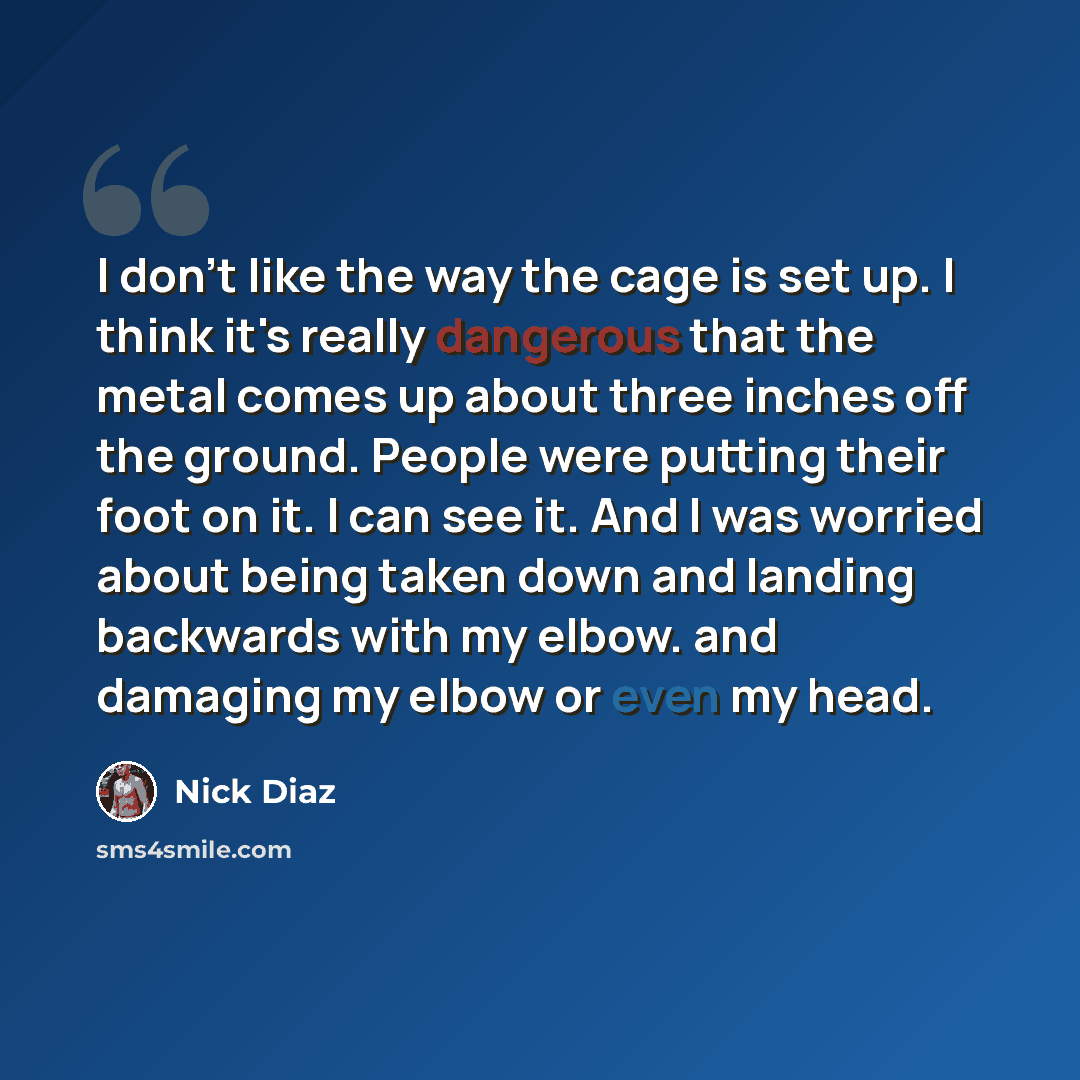 “I don't like the way the cage is set up. I think it's really dangerous that the metal comes up about three inches off the ground. People were putting their foot on it. I can see it. And I was worried about being taken down and landing backwards with my elbow. and damaging my elbow or even my head.” quote by Nick Diaz