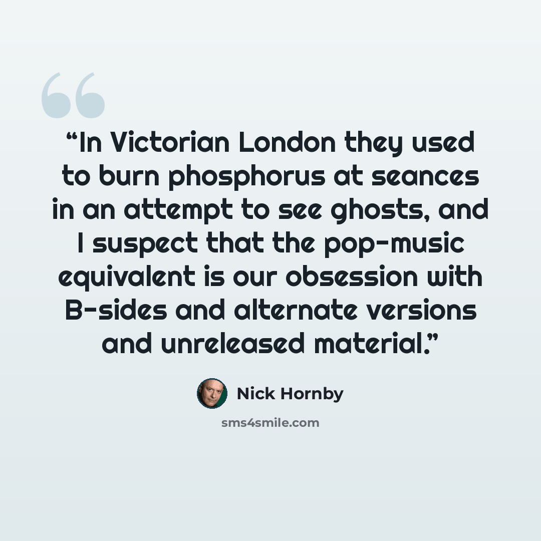 “In Victorian London they used to burn phosphorus at seances in an attempt to see ghosts, and I suspect that the pop-music equivalent is our obsession with B-sides and alternate versions and unreleased material.” quote by Nick Hornby