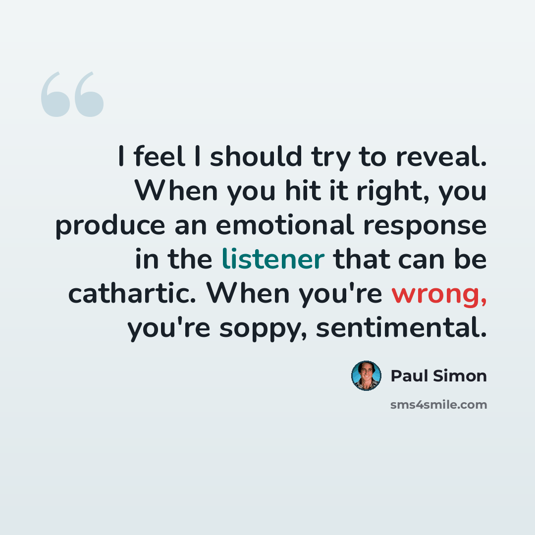 “I feel I should try to reveal. When you hit it right, you produce an emotional response in the listener that can be cathartic. When you're wrong, you're soppy, sentimental.” quote by Paul Simon