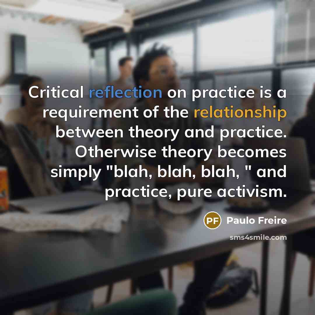“Critical reflection on practice is a requirement of the relationship between theory and practice. Otherwise theory becomes simply "blah, blah, blah, " and practice, pure activism.” quote by Paulo Freire